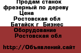 Продам станок фрезерный по дереву. › Цена ­ 130 000 - Ростовская обл., Батайск г. Бизнес » Оборудование   . Ростовская обл.